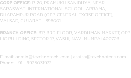 Corp Office: B-20, Pramukh Sanidhya, Near Saraswati International School, Abrama, Dharampur Road (Opp-Central Excise Office), Valsad, Gujarat - 396001 Branch Office: 317, 3rd Floor, Vardhman Market, Opp LIC Building, Sector-17, Vashi, Navi Mumbai 400703 E-mail: admin@texchnotech. com | ashish@texchnotech.com Phone: +91 - 9925031972 